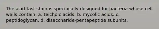 The acid-fast stain is specifically designed for bacteria whose cell walls contain: a. teichoic acids. b. mycolic acids. c. peptidoglycan. d. disaccharide-pentapeptide subunits.