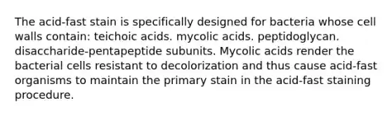 The acid-fast stain is specifically designed for bacteria whose cell walls contain: teichoic acids. mycolic acids. peptidoglycan. disaccharide-pentapeptide subunits. Mycolic acids render the bacterial cells resistant to decolorization and thus cause acid-fast organisms to maintain the primary stain in the acid-fast staining procedure.