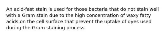 An acid-fast stain is used for those bacteria that do not stain well with a Gram stain due to the high concentration of waxy fatty acids on the cell surface that prevent the uptake of dyes used during the Gram staining process.