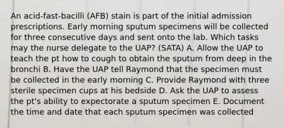 An acid-fast-bacilli (AFB) stain is part of the initial admission prescriptions. Early morning sputum specimens will be collected for three consecutive days and sent onto the lab. Which tasks may the nurse delegate to the UAP? (SATA) A. Allow the UAP to teach the pt how to cough to obtain the sputum from deep in the bronchi B. Have the UAP tell Raymond that the specimen must be collected in the early morning C. Provide Raymond with three sterile specimen cups at his bedside D. Ask the UAP to assess the pt's ability to expectorate a sputum specimen E. Document the time and date that each sputum specimen was collected