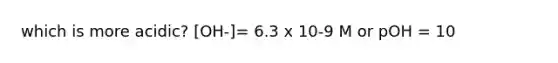 which is more acidic? [OH-]= 6.3 x 10-9 M or pOH = 10