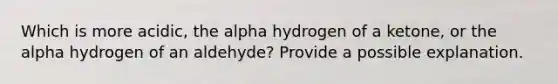 Which is more acidic, the alpha hydrogen of a ketone, or the alpha hydrogen of an aldehyde? Provide a possible explanation.