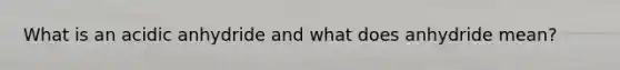 What is an acidic anhydride and what does anhydride mean?