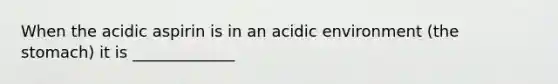 When the acidic aspirin is in an acidic environment (the stomach) it is _____________