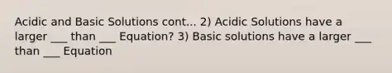 Acidic and Basic Solutions cont... 2) Acidic Solutions have a larger ___ than ___ Equation? 3) Basic solutions have a larger ___ than ___ Equation