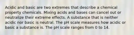 Acidic and basic are two extremes that describe a chemical property chemicals. Mixing acids and bases can cancel out or neutralize their extreme effects. A substance that is neither acidic nor basic is neutral. The pH scale measures how acidic or basic a substance is. The pH scale ranges from 0 to 14.