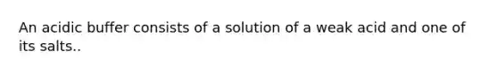 An acidic buffer consists of a solution of a weak acid and one of its salts..