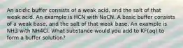 An acidic buffer consists of a weak acid, and the salt of that weak acid. An example is HCN with NaCN. A basic buffer consists of a weak base, and the salt of that weak base. An example is NH3 with NH4Cl. What substance would you add to KF(aq) to form a buffer solution?