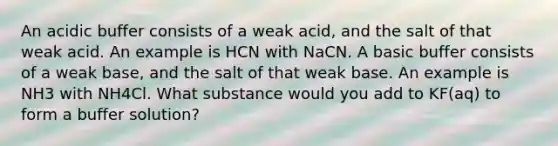 An acidic buffer consists of a weak acid, and the salt of that weak acid. An example is HCN with NaCN. A basic buffer consists of a weak base, and the salt of that weak base. An example is NH3 with NH4Cl. What substance would you add to KF(aq) to form a buffer solution?