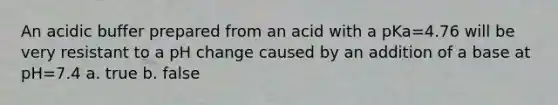 An acidic buffer prepared from an acid with a pKa=4.76 will be very resistant to a pH change caused by an addition of a base at pH=7.4 a. true b. false