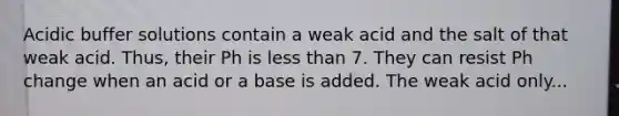 Acidic buffer solutions contain a weak acid and the salt of that weak acid. Thus, their Ph is <a href='https://www.questionai.com/knowledge/k7BtlYpAMX-less-than' class='anchor-knowledge'>less than</a> 7. They can resist Ph change when an acid or a base is added. The weak acid only...