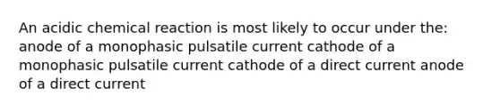 An acidic chemical reaction is most likely to occur under the: anode of a monophasic pulsatile current cathode of a monophasic pulsatile current cathode of a direct current anode of a direct current