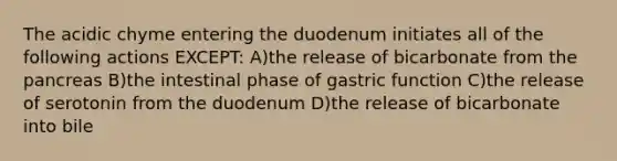 The acidic chyme entering the duodenum initiates all of the following actions EXCEPT: A)the release of bicarbonate from the pancreas B)the intestinal phase of gastric function C)the release of serotonin from the duodenum D)the release of bicarbonate into bile