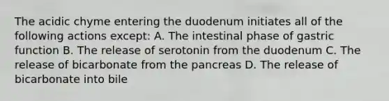 The acidic chyme entering the duodenum initiates all of the following actions except: A. The intestinal phase of gastric function B. The release of serotonin from the duodenum C. The release of bicarbonate from <a href='https://www.questionai.com/knowledge/kITHRba4Cd-the-pancreas' class='anchor-knowledge'>the pancreas</a> D. The release of bicarbonate into bile