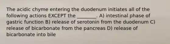 The acidic chyme entering the duodenum initiates all of the following actions EXCEPT the ________. A) intestinal phase of gastric function B) release of serotonin from the duodenum C) release of bicarbonate from the pancreas D) release of bicarbonate into bile