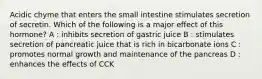 Acidic chyme that enters the small intestine stimulates secretion of secretin. Which of the following is a major effect of this hormone? A : inhibits secretion of gastric juice B : stimulates secretion of pancreatic juice that is rich in bicarbonate ions C : promotes normal growth and maintenance of the pancreas D : enhances the effects of CCK