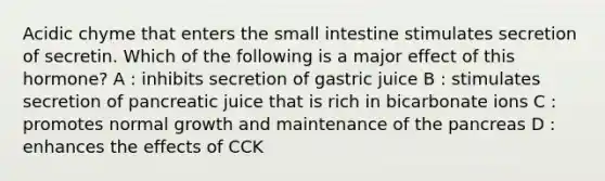 Acidic chyme that enters the small intestine stimulates secretion of secretin. Which of the following is a major effect of this hormone? A : inhibits secretion of gastric juice B : stimulates secretion of pancreatic juice that is rich in bicarbonate ions C : promotes normal growth and maintenance of the pancreas D : enhances the effects of CCK