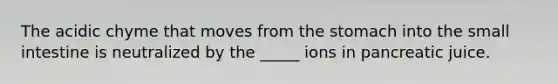The acidic chyme that moves from the stomach into the small intestine is neutralized by the _____ ions in pancreatic juice.