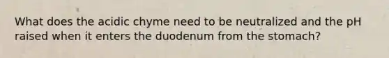 What does the acidic chyme need to be neutralized and the pH raised when it enters the duodenum from the stomach?