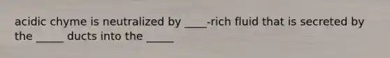 acidic chyme is neutralized by ____-rich fluid that is secreted by the _____ ducts into the _____