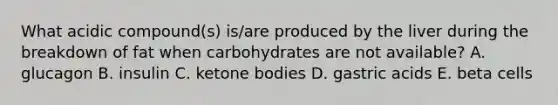 What acidic compound(s) is/are produced by the liver during the breakdown of fat when carbohydrates are not available? A. glucagon B. insulin C. ketone bodies D. gastric acids E. beta cells