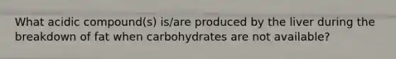 What acidic compound(s) is/are produced by the liver during the breakdown of fat when carbohydrates are not available?