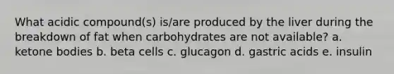 What acidic compound(s) is/are produced by the liver during the breakdown of fat when carbohydrates are not available? a. ketone bodies b. beta cells c. glucagon d. gastric acids e. insulin