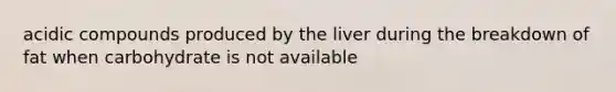 acidic compounds produced by the liver during the breakdown of fat when carbohydrate is not available