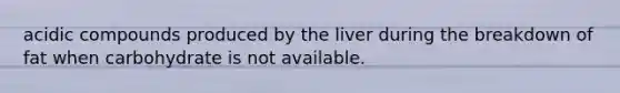acidic compounds produced by the liver during the breakdown of fat when carbohydrate is not available.