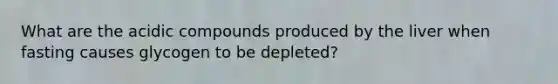 What are the acidic compounds produced by the liver when fasting causes glycogen to be depleted?