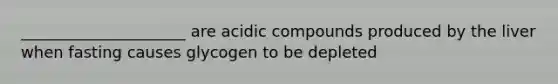 _____________________ are acidic compounds produced by the liver when fasting causes glycogen to be depleted