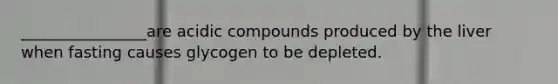 ________________are acidic compounds produced by the liver when fasting causes glycogen to be depleted.