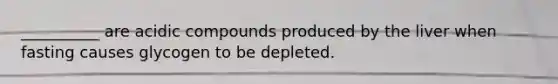 __________ are acidic compounds produced by the liver when fasting causes glycogen to be depleted.