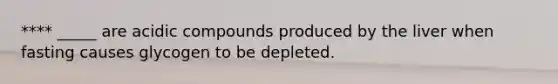 **** _____ are acidic compounds produced by the liver when fasting causes glycogen to be depleted.