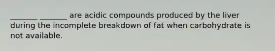 _______ _______ are acidic compounds produced by the liver during the incomplete breakdown of fat when carbohydrate is not available.