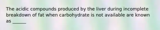 The acidic compounds produced by the liver during incomplete breakdown of fat when carbohydrate is not available are known as ______