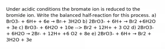 Under acidic conditions the bromate ion is reduced to the bromide ion. Write the balanced half-reaction for this process. a) BrO3- + 6H+ + 6e → Br-+ 3H2O b) 2BrO3- + 6H+ → Br2 +6H2O + 3e c) BrO3- + 6H2O + 10e --> Br2 + 12H+ + 3 O2 d) 2BrO3- + 6H2O → 2Br- + 12H+ +6 O2 + 8e e) 2BrO3- + 6H+ → Br2 + 3H2O + 3e