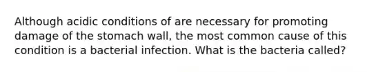 Although acidic conditions of are necessary for promoting damage of the stomach wall, the most common cause of this condition is a bacterial infection. What is the bacteria called?