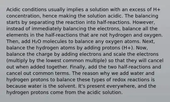 Acidic conditions usually implies a solution with an excess of H+ concentration, hence making the solution acidic. The balancing starts by separating the reaction into half-reactions. However, instead of immediately balancing the electrons, balance all the elements in the half-reactions that are not hydrogen and oxygen. Then, add H₂O molecules to balance any oxygen atoms. Next, balance the hydrogen atoms by adding protons (H+). Now, balance the charge by adding electrons and scale the electrons (multiply by the lowest common multiple) so that they will cancel out when added together. Finally, add the two half-reactions and cancel out common terms. The reason why we add water and hydrogen protons to balance these types of redox reactions is because water is the solvent. It's present everywhere, and the hydrogen protons come from the acidic solution.