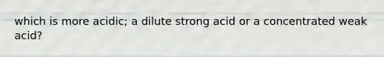 which is more acidic; a dilute strong acid or a concentrated weak acid?