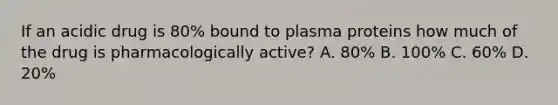 If an acidic drug is 80% bound to plasma proteins how much of the drug is pharmacologically active? A. 80% B. 100% C. 60% D. 20%