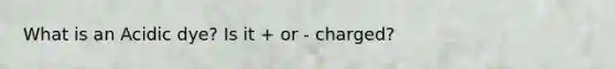 What is an Acidic dye? Is it + or - charged?