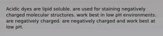 Acidic dyes are lipid soluble. are used for staining negatively charged molecular structures. work best in low pH environments. are negatively charged. are negatively charged and work best at low pH.