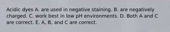 Acidic dyes A. are used in negative staining. B. are negatively charged. C. work best in low pH environments. D. Both A and C are correct. E. A, B, and C are correct.