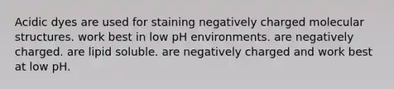 Acidic dyes are used for staining negatively charged molecular structures. work best in low pH environments. are negatively charged. are lipid soluble. are negatively charged and work best at low pH.