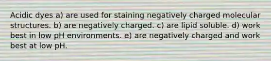 Acidic dyes a) are used for staining negatively charged molecular structures. b) are negatively charged. c) are lipid soluble. d) work best in low pH environments. e) are negatively charged and work best at low pH.