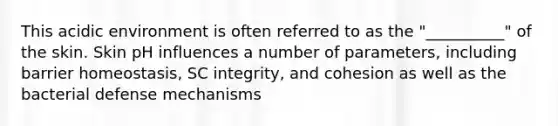 This acidic environment is often referred to as the "__________" of the skin. Skin pH influences a number of parameters, including barrier homeostasis, SC integrity, and cohesion as well as the bacterial defense mechanisms