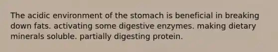 The acidic environment of the stomach is beneficial in breaking down fats. activating some digestive enzymes. making dietary minerals soluble. partially digesting protein.