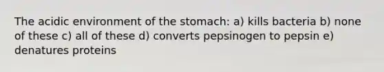 The acidic environment of the stomach: a) kills bacteria b) none of these c) all of these d) converts pepsinogen to pepsin e) denatures proteins