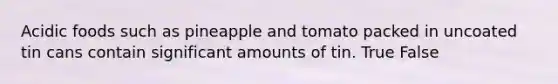 Acidic foods such as pineapple and tomato packed in uncoated tin cans contain significant amounts of tin. True False